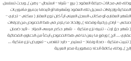 وذلك في مجالات صياغة العقود ( بيع – شراء – استبدال – رهن )، وبحث تسلسل الملكية وإجراءات تسجيل تلك العقود وشهرها أو قيدها بجميع مأموريات الشهر العقاري أو مكاتب السجل العيني أياً كان نوع العقار ( سكني – تجاري – صناعي – أراض زراعية وفضاء )، وإتخاذ ما يلزم في هذا الخصوص من إجراءات ( شهر حق إرث - تنبيه نزع ملكية - شهر حكم مرسى المزاد - قيد ضمان عقاري ... ألخ ) ورفع ما يعن لنا في هذا الخصوص أيضاً من الدعاوي القضائية ( تثبيت ملكية - صحة ونفاذ – تسليم – طرد للغصب – تعويض نزع ملكية ... إلخ )، وذلك بكافة أنحاء جمهورية مصر العربية