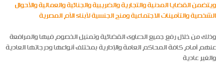 ويتضمن القضايا المدنية والتجارية والضريبية والجنائية والعمالية والأحوال الشخصية والتأمينات الاجتماعية ومنح الجنسية لأبناء الأم المصرية وذلك من خلال رفع جميع الدعاوى القضائية وتمثيل الخصوم فيها والمرافعة عنهم أمام كافة المحاكم العامة والإدارية بمختلف أنواعها ودرجاتها العادية والغير عادية 